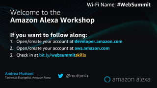 Welcome to the
Amazon Alexa Workshop
Wi-Fi Name: #WebSummit
If you want to follow along:
1. Open/create your account at developer.amazon.com
2. Open/create your account at aws.amazon.com
3. Check in at bit.ly/websummitskills
Andrea Muttoni
Technical Evangelist, Amazon Alexa @muttonia
 