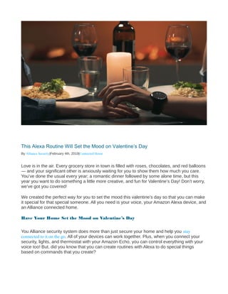 This Alexa Routine Will Set the Mood on Valentine’s Day
By Alliance Security|February 4th, 2019|Connected Home
Love is in the air. Every grocery store in town is filled with roses, chocolates, and red balloons
— and your significant other is anxiously waiting for you to show them how much you care.
You’ve done the usual every year; a romantic dinner followed by some alone time, but this
year you want to do something a little more creative, and fun for Valentine’s Day! Don’t worry,
we’ve got you covered!
We created the perfect way for you to set the mood this valentine’s day so that you can make
it special for that special someone. All you need is your voice, your Amazon Alexa device, and
an Alliance connected home.
Have Your Home Set the Mood on Valentine’s Day
You Alliance security system does more than just secure your home and help you stay
connected to it on the go. All of your devices can work together. Plus, when you connect your
security, lights, and thermostat with your Amazon Echo, you can control everything with your
voice too! But, did you know that you can create routines with Alexa to do special things
based on commands that you create?
 