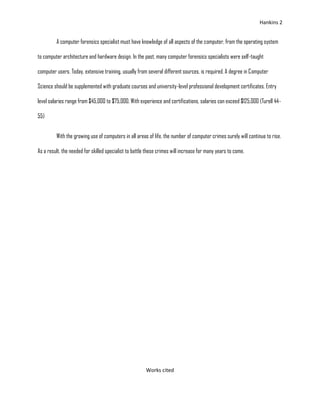 Hankins 2


         A computer forensics specialist must have knowledge of all aspects of the computer, from the operating system

to computer architecture and hardware design. In the past, many computer forensics specialists were self-taught

computer users. Today, extensive training, usually from several different sources, is required. A degree in Computer

Science should be supplemented with graduate courses and university-level professional development certificates. Entry

level salaries range from $45,000 to $75,000. With experience and certifications, salaries can exceed $125,000 (Turell 44-

55)


         With the growing use of computers in all areas of life, the number of computer crimes surely will continue to rise.

As a result, the needed for skilled specialist to battle these crimes will increase for many years to come.




                                                        Works cited
 
