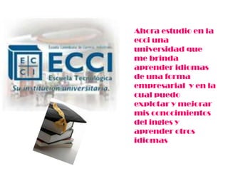 Ahora estudio en la
ecci una
universidad que
me brinda
aprender idiomas
de una forma
empresarial y en la
cual puedo
explotar y mejorar
mis conocimientos
del ingles y
aprender otros
idiomas
 