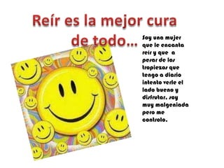 Soy una mujer
que le encanta
reír y que a
pesar de los
tropiezos que
tengo a diario
intento verle el
lado bueno y
disfrutar, soy
muy malgeniada
pero me
controlo.
 