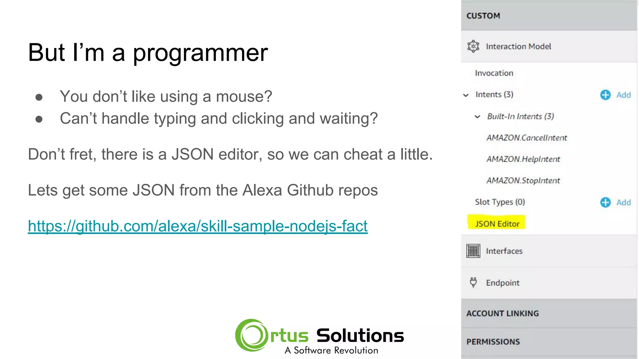 But I’m a programmer
● You don’t like using a mouse?
● Can’t handle typing and clicking and waiting?
Don’t fret, there is a JSON editor, so we can cheat a little.
Lets get some JSON from the Alexa Github repos
https://github.com/alexa/skill-sample-nodejs-fact
 