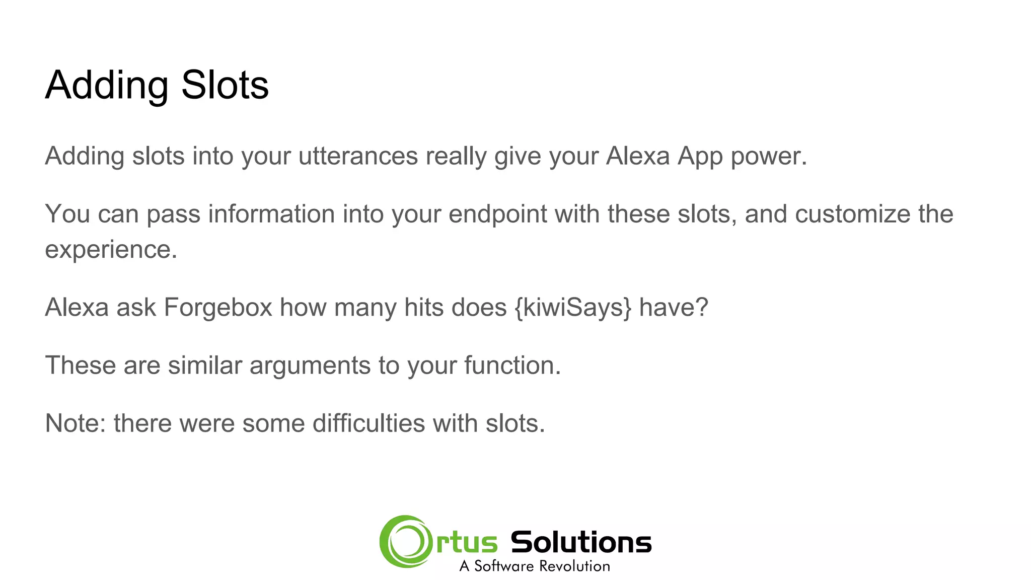 Adding Slots
Adding slots into your utterances really give your Alexa App power.
You can pass information into your endpoint with these slots, and customize the
experience.
Alexa ask Forgebox how many hits does {kiwiSays} have?
These are similar arguments to your function.
Note: there were some difficulties with slots.
 