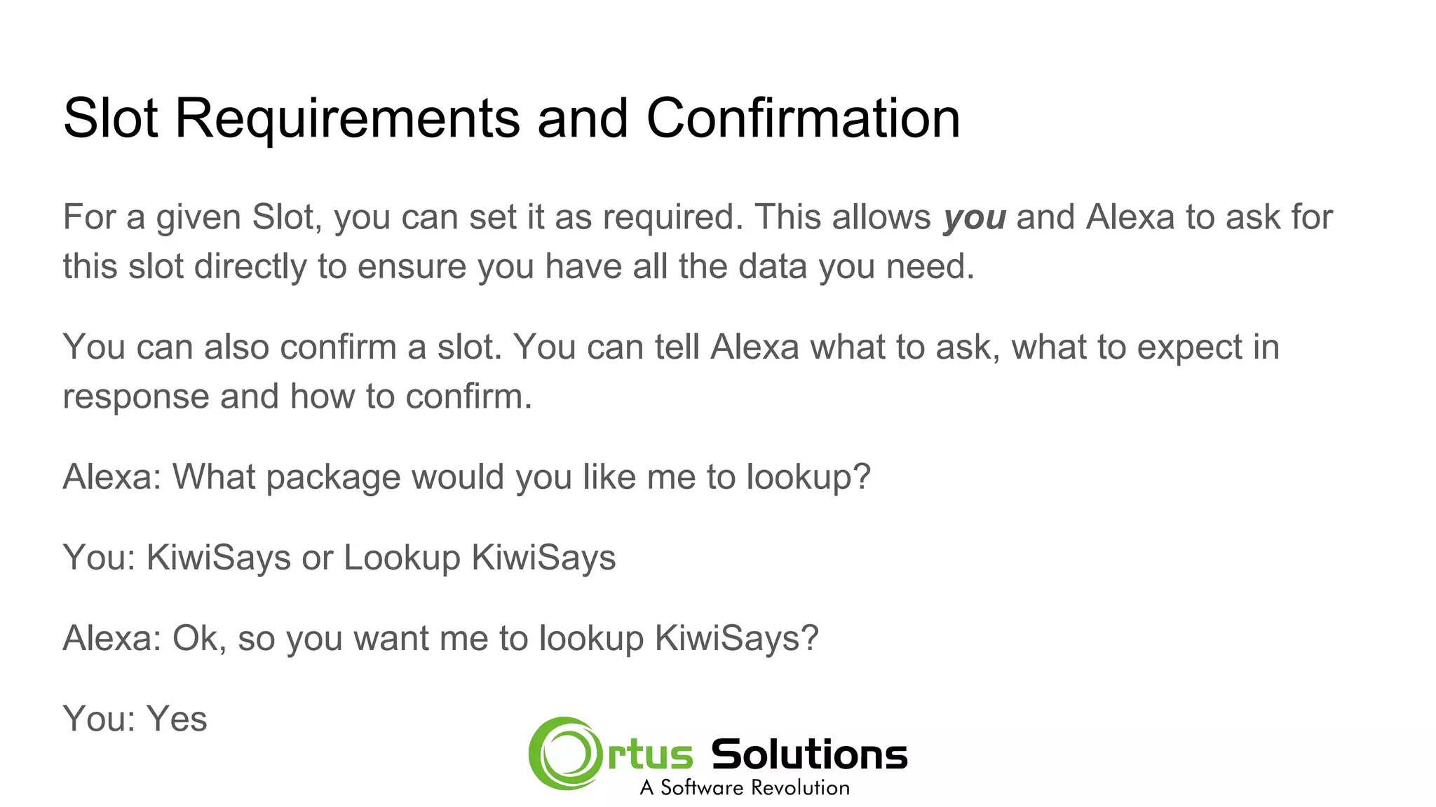 Slot Requirements and Confirmation
For a given Slot, you can set it as required. This allows you and Alexa to ask for
this slot directly to ensure you have all the data you need.
You can also confirm a slot. You can tell Alexa what to ask, what to expect in
response and how to confirm.
Alexa: What package would you like me to lookup?
You: KiwiSays or Lookup KiwiSays
Alexa: Ok, so you want me to lookup KiwiSays?
You: Yes
 