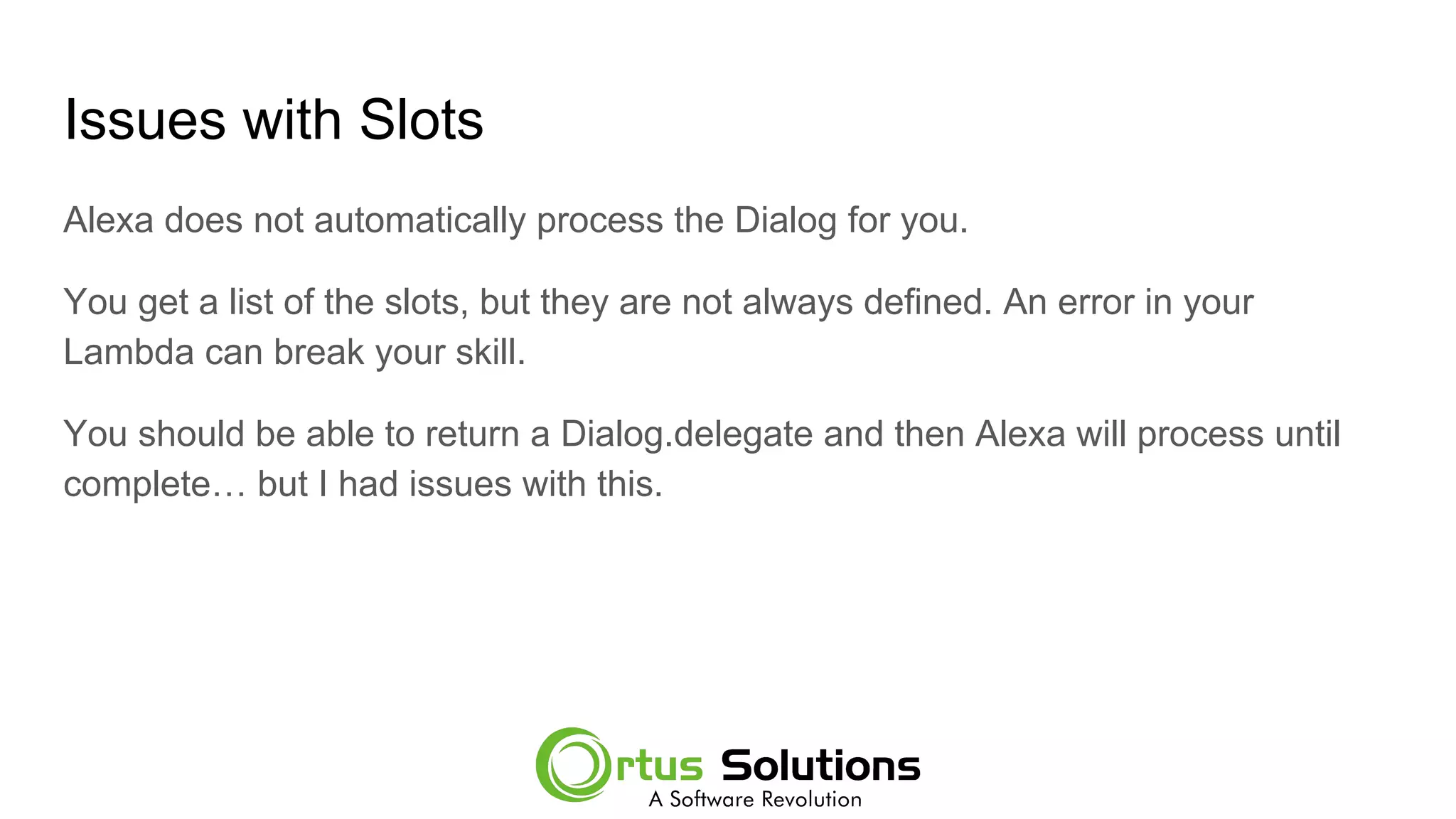 Issues with Slots
Alexa does not automatically process the Dialog for you.
You get a list of the slots, but they are not always defined. An error in your
Lambda can break your skill.
You should be able to return a Dialog.delegate and then Alexa will process until
complete… but I had issues with this.
 