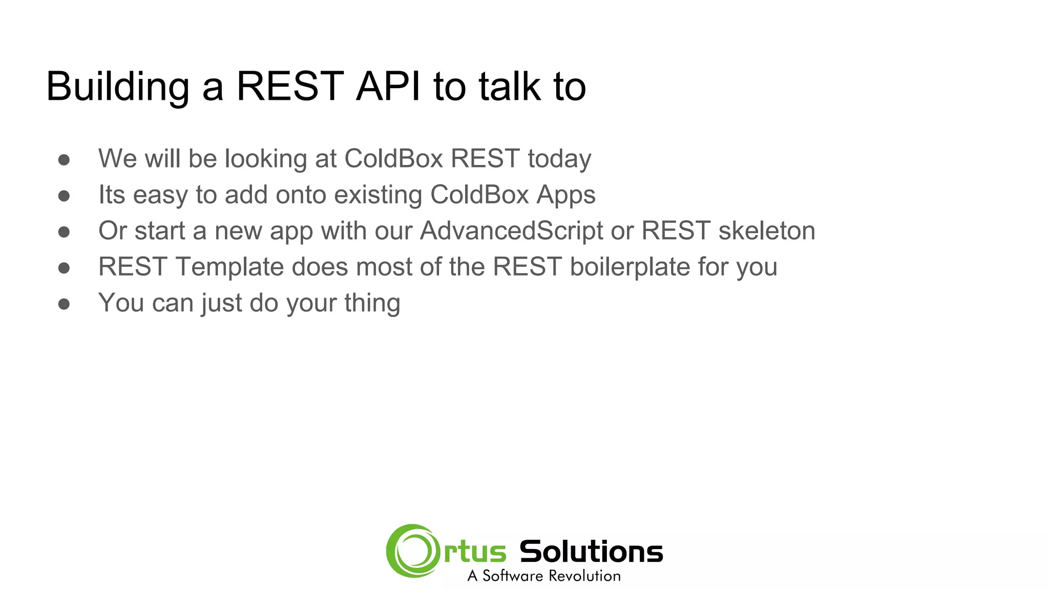 Building a REST API to talk to
● We will be looking at ColdBox REST today
● Its easy to add onto existing ColdBox Apps
● Or start a new app with our AdvancedScript or REST skeleton
● REST Template does most of the REST boilerplate for you
● You can just do your thing
 