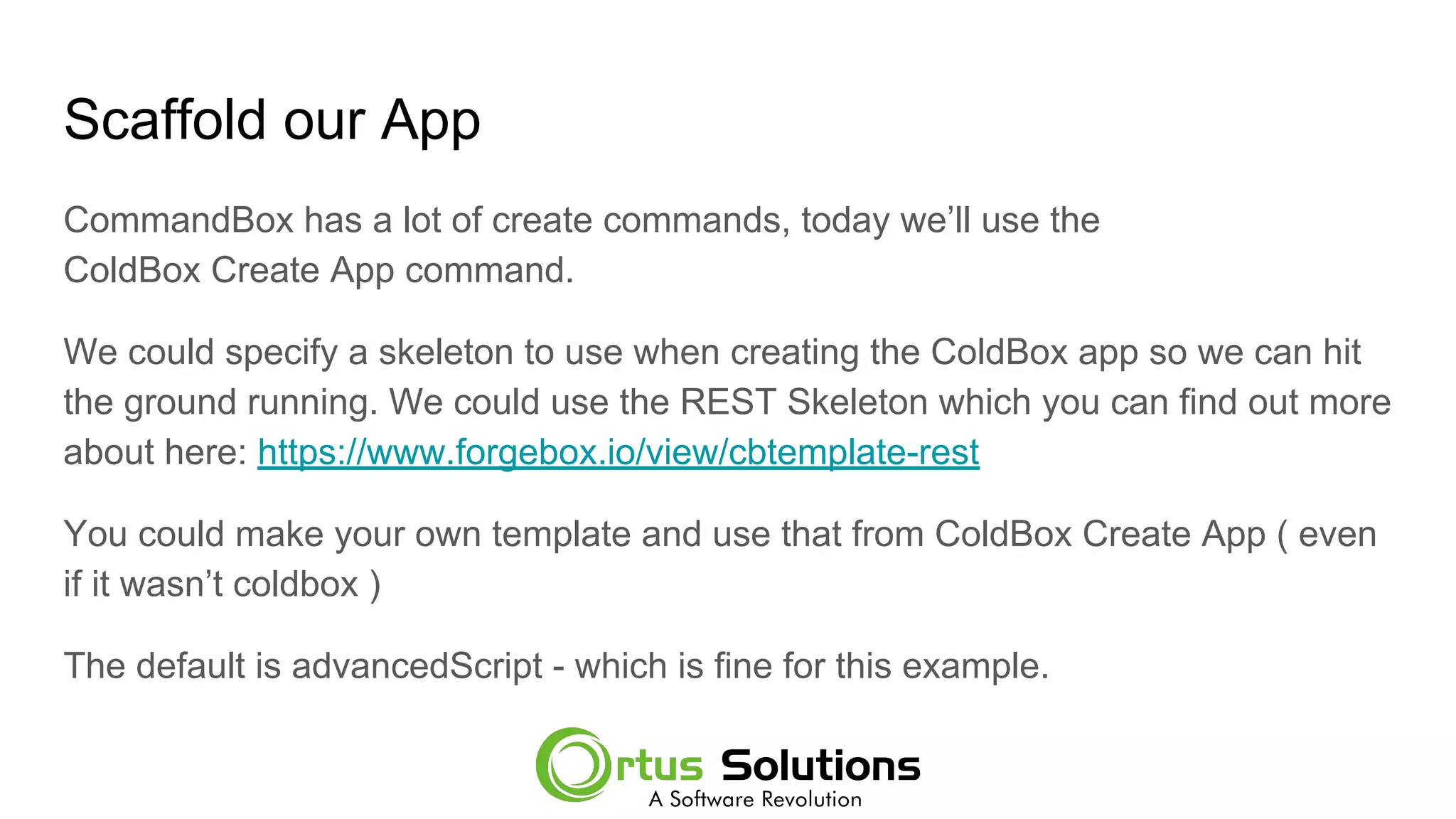 Scaffold our App
CommandBox has a lot of create commands, today we’ll use the
ColdBox Create App command.
We could specify a skeleton to use when creating the ColdBox app so we can hit
the ground running. We could use the REST Skeleton which you can find out more
about here: https://www.forgebox.io/view/cbtemplate-rest
You could make your own template and use that from ColdBox Create App ( even
if it wasn’t coldbox )
The default is advancedScript - which is fine for this example.
 
