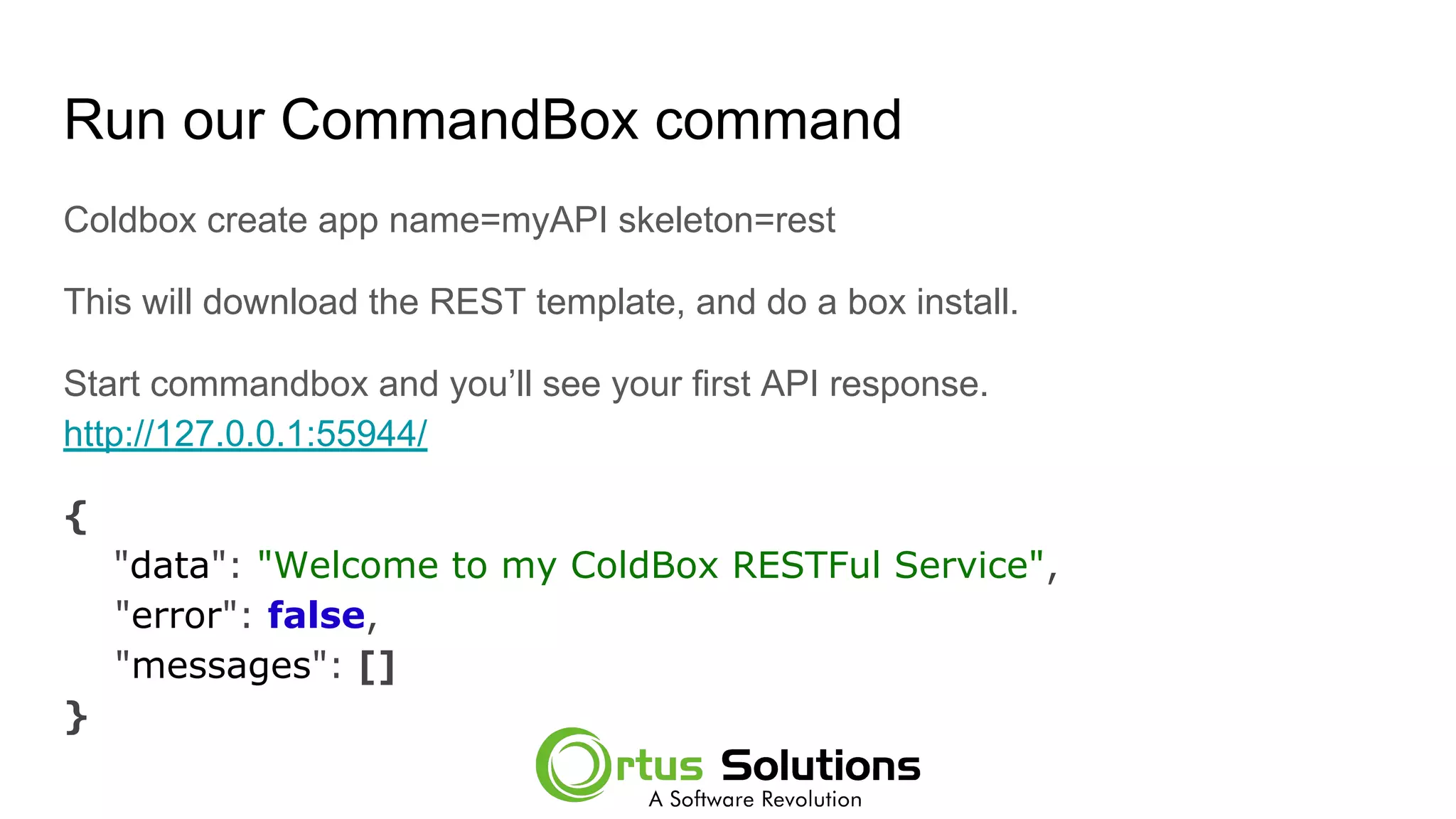 Run our CommandBox command
Coldbox create app name=myAPI skeleton=rest
This will download the REST template, and do a box install.
Start commandbox and you’ll see your first API response.
http://127.0.0.1:55944/
{
"data": "Welcome to my ColdBox RESTFul Service",
"error": false,
"messages": []
}
 