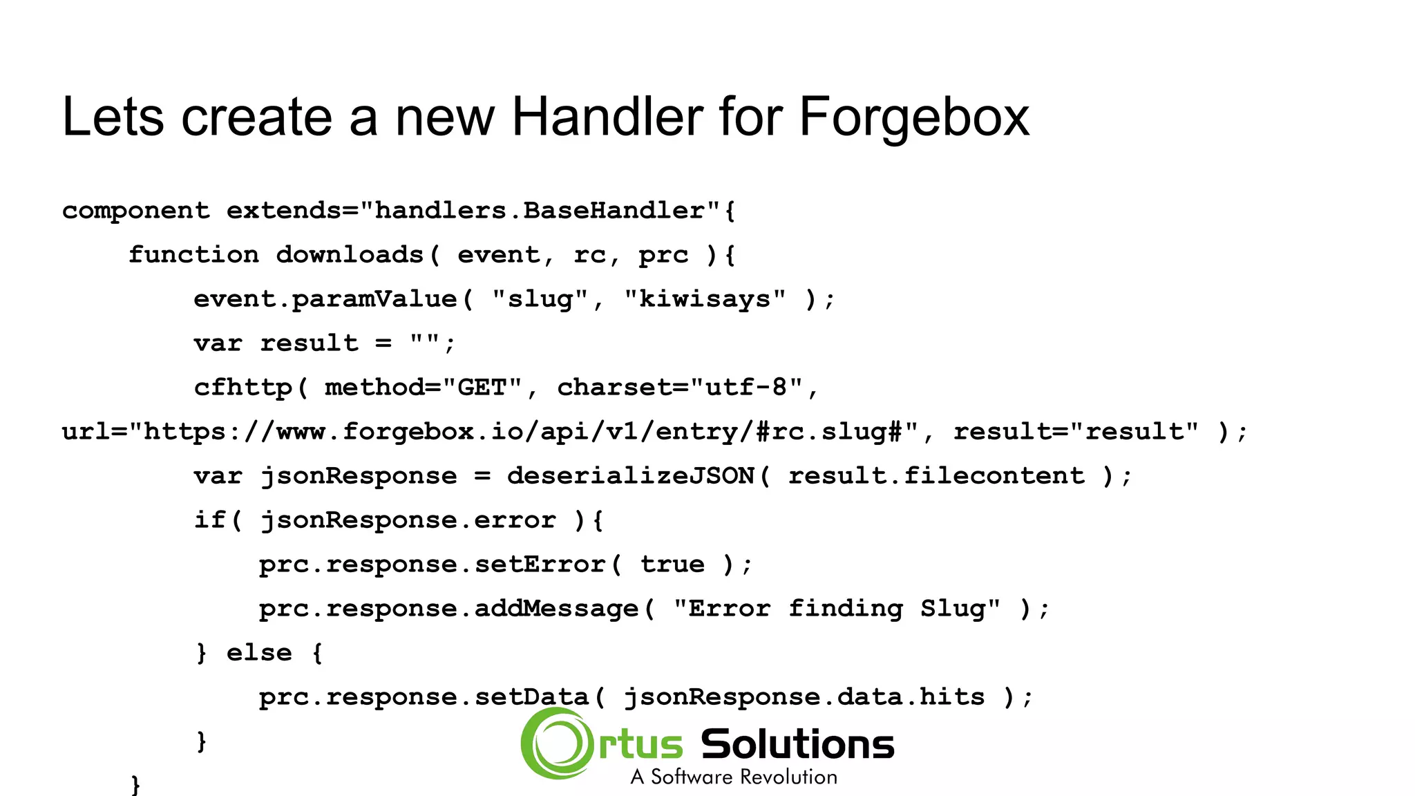 Lets create a new Handler for Forgebox
component extends="handlers.BaseHandler"{
function downloads( event, rc, prc ){
event.paramValue( "slug", "kiwisays" );
var result = "";
cfhttp( method="GET", charset="utf-8",
url="https://www.forgebox.io/api/v1/entry/#rc.slug#", result="result" );
var jsonResponse = deserializeJSON( result.filecontent );
if( jsonResponse.error ){
prc.response.setError( true );
prc.response.addMessage( "Error finding Slug" );
} else {
prc.response.setData( jsonResponse.data.hits );
}
}
 