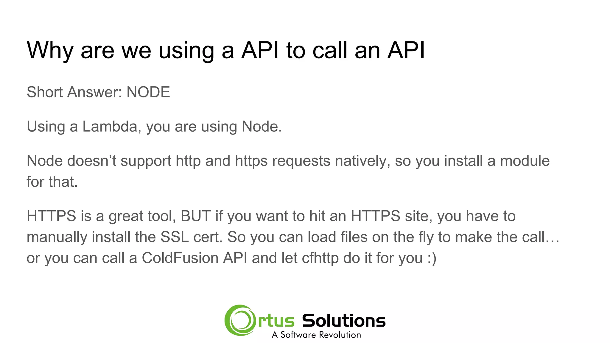 Why are we using a API to call an API
Short Answer: NODE
Using a Lambda, you are using Node.
Node doesn’t support http and https requests natively, so you install a module
for that.
HTTPS is a great tool, BUT if you want to hit an HTTPS site, you have to
manually install the SSL cert. So you can load files on the fly to make the call…
or you can call a ColdFusion API and let cfhttp do it for you :)
 