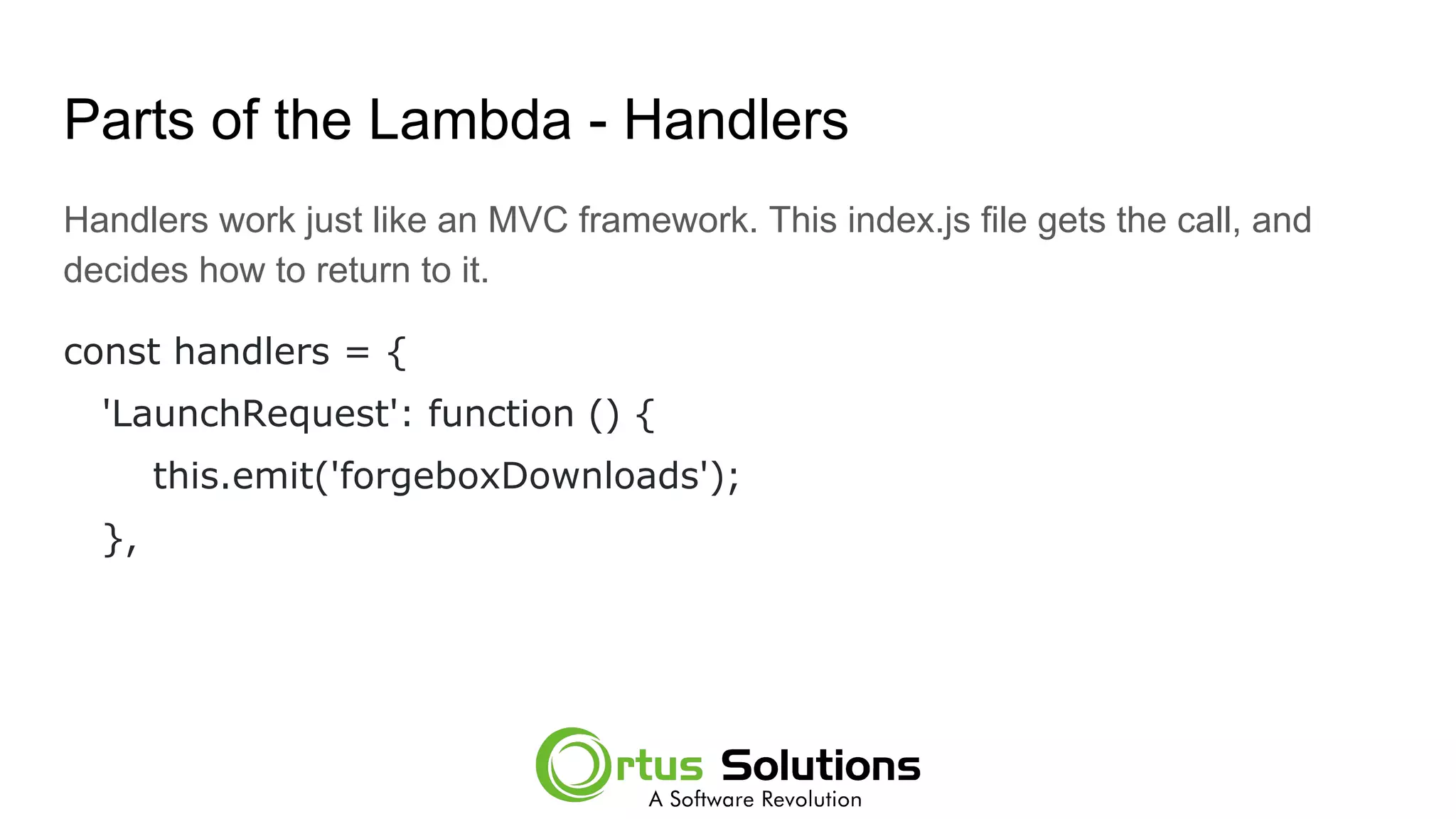 Parts of the Lambda - Handlers
Handlers work just like an MVC framework. This index.js file gets the call, and
decides how to return to it.
const handlers = {
'LaunchRequest': function () {
this.emit('forgeboxDownloads');
},
 
