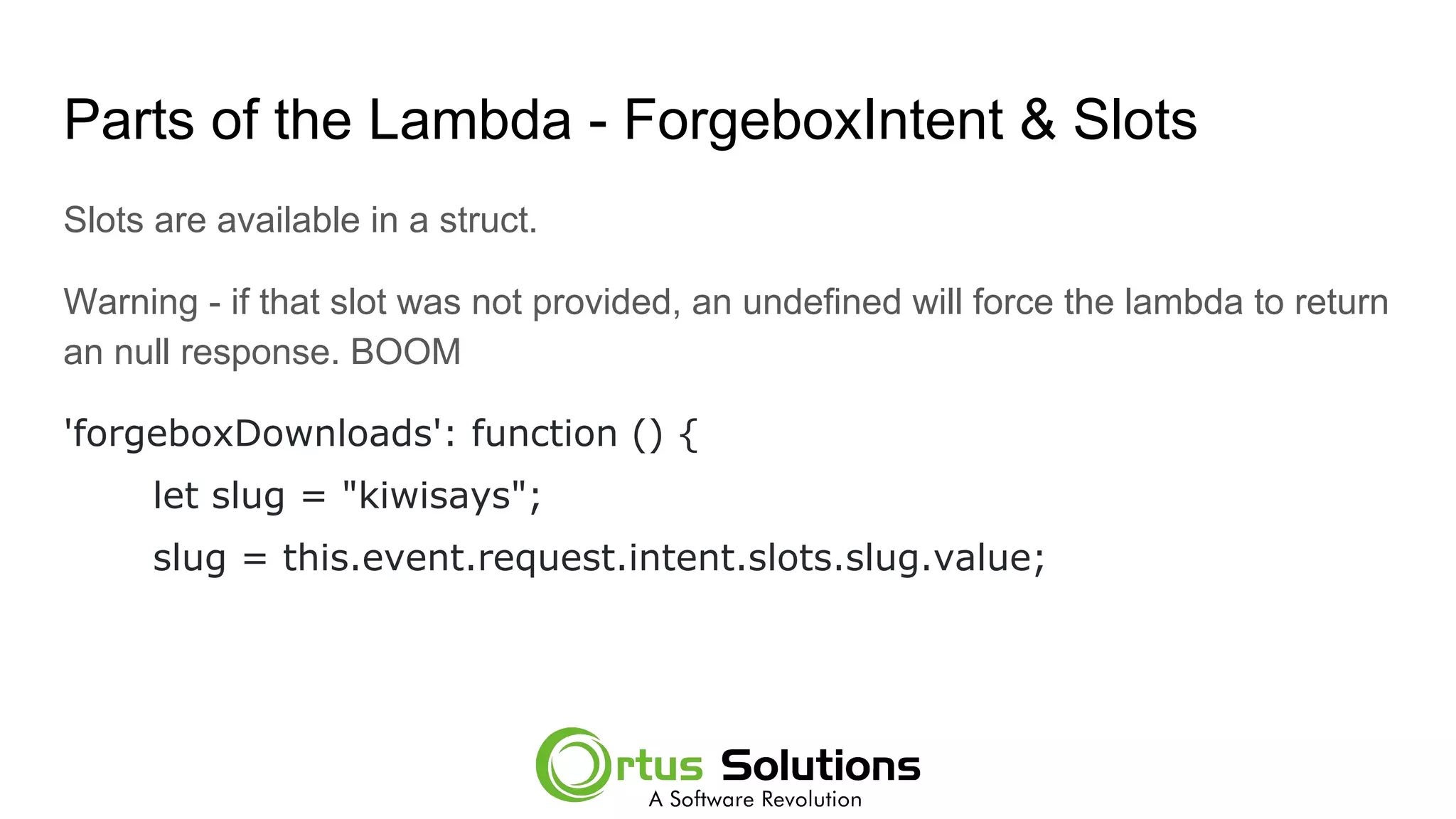 Parts of the Lambda - ForgeboxIntent & Slots
Slots are available in a struct.
Warning - if that slot was not provided, an undefined will force the lambda to return
an null response. BOOM
'forgeboxDownloads': function () {
let slug = "kiwisays";
slug = this.event.request.intent.slots.slug.value;
 