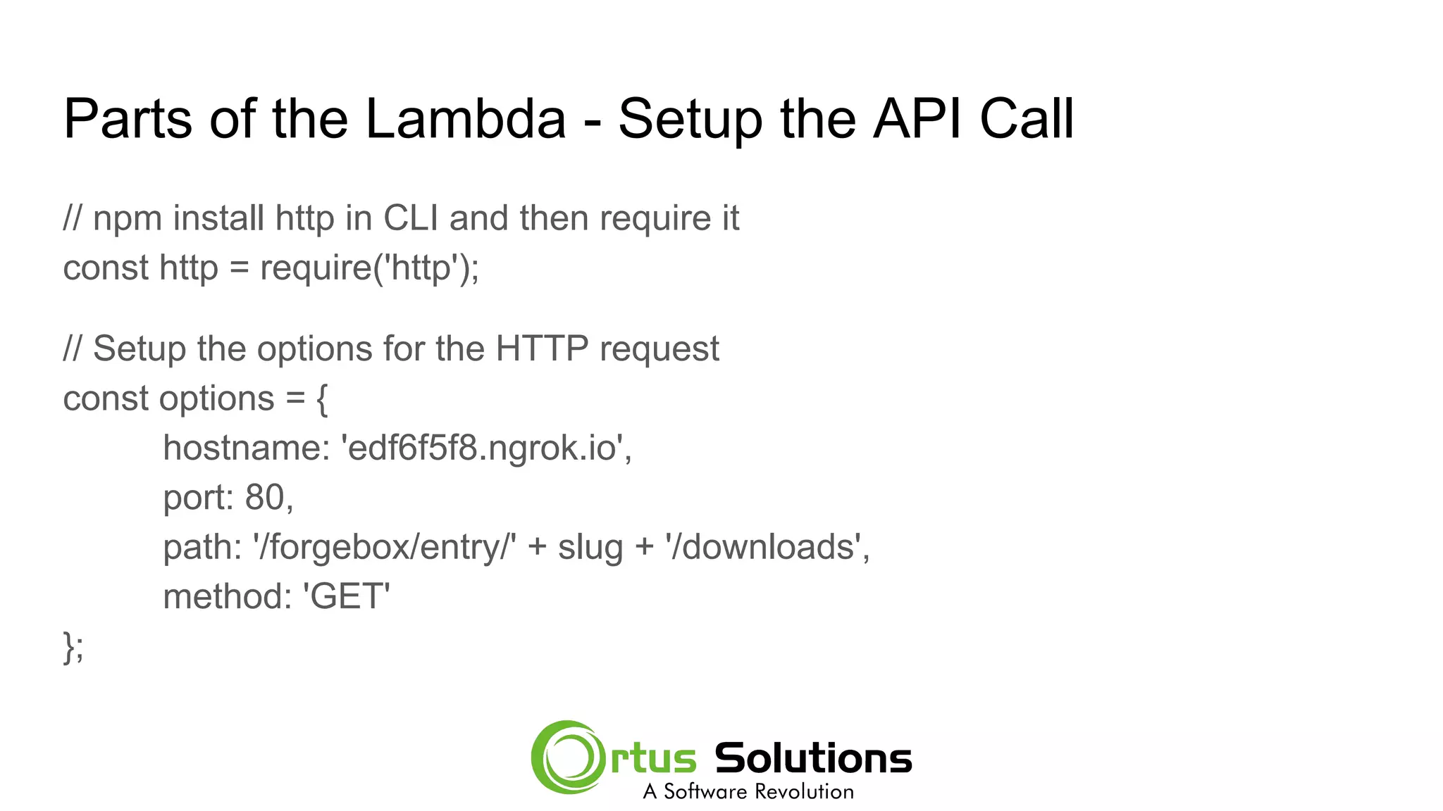 Parts of the Lambda - Setup the API Call
// npm install http in CLI and then require it
const http = require('http');
// Setup the options for the HTTP request
const options = {
hostname: 'edf6f5f8.ngrok.io',
port: 80,
path: '/forgebox/entry/' + slug + '/downloads',
method: 'GET'
};
 