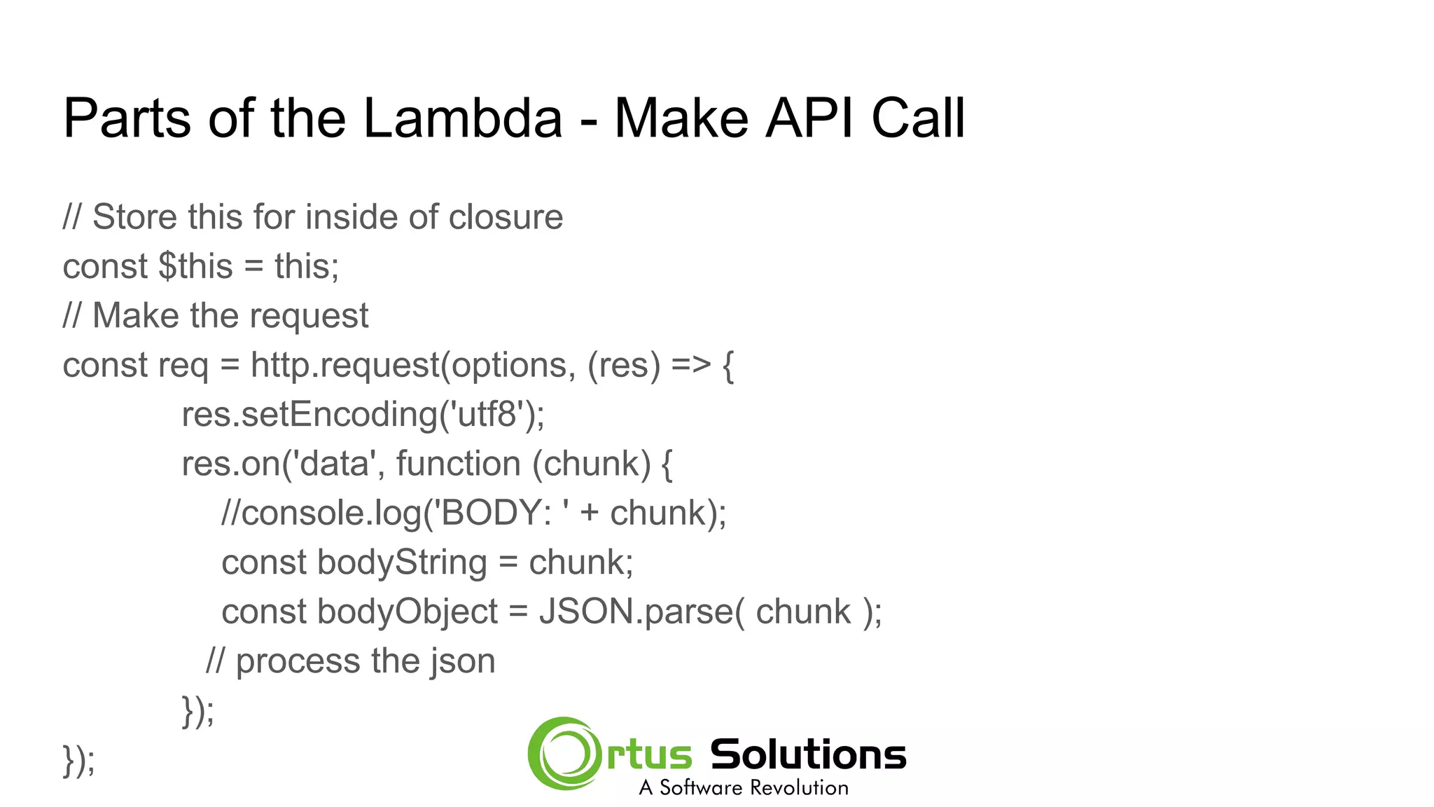 Parts of the Lambda - Make API Call
// Store this for inside of closure
const $this = this;
// Make the request
const req = http.request(options, (res) => {
res.setEncoding('utf8');
res.on('data', function (chunk) {
//console.log('BODY: ' + chunk);
const bodyString = chunk;
const bodyObject = JSON.parse( chunk );
// process the json
});
});
 