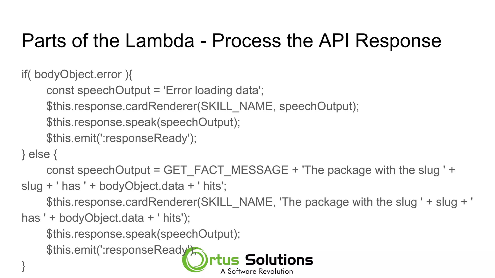 Parts of the Lambda - Process the API Response
if( bodyObject.error ){
const speechOutput = 'Error loading data';
$this.response.cardRenderer(SKILL_NAME, speechOutput);
$this.response.speak(speechOutput);
$this.emit(':responseReady');
} else {
const speechOutput = GET_FACT_MESSAGE + 'The package with the slug ' +
slug + ' has ' + bodyObject.data + ' hits';
$this.response.cardRenderer(SKILL_NAME, 'The package with the slug ' + slug + '
has ' + bodyObject.data + ' hits');
$this.response.speak(speechOutput);
$this.emit(':responseReady');
}
 