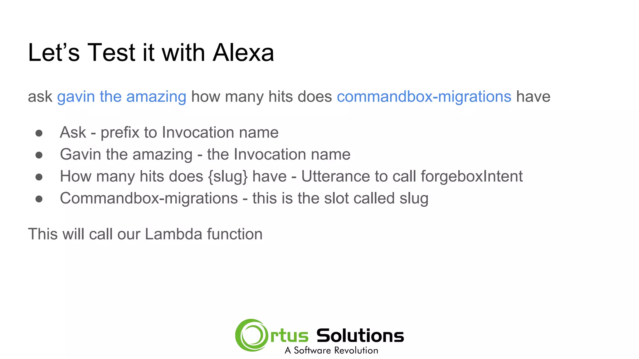 Let’s Test it with Alexa
ask gavin the amazing how many hits does commandbox-migrations have
● Ask - prefix to Invocation name
● Gavin the amazing - the Invocation name
● How many hits does {slug} have - Utterance to call forgeboxIntent
● Commandbox-migrations - this is the slot called slug
This will call our Lambda function
 