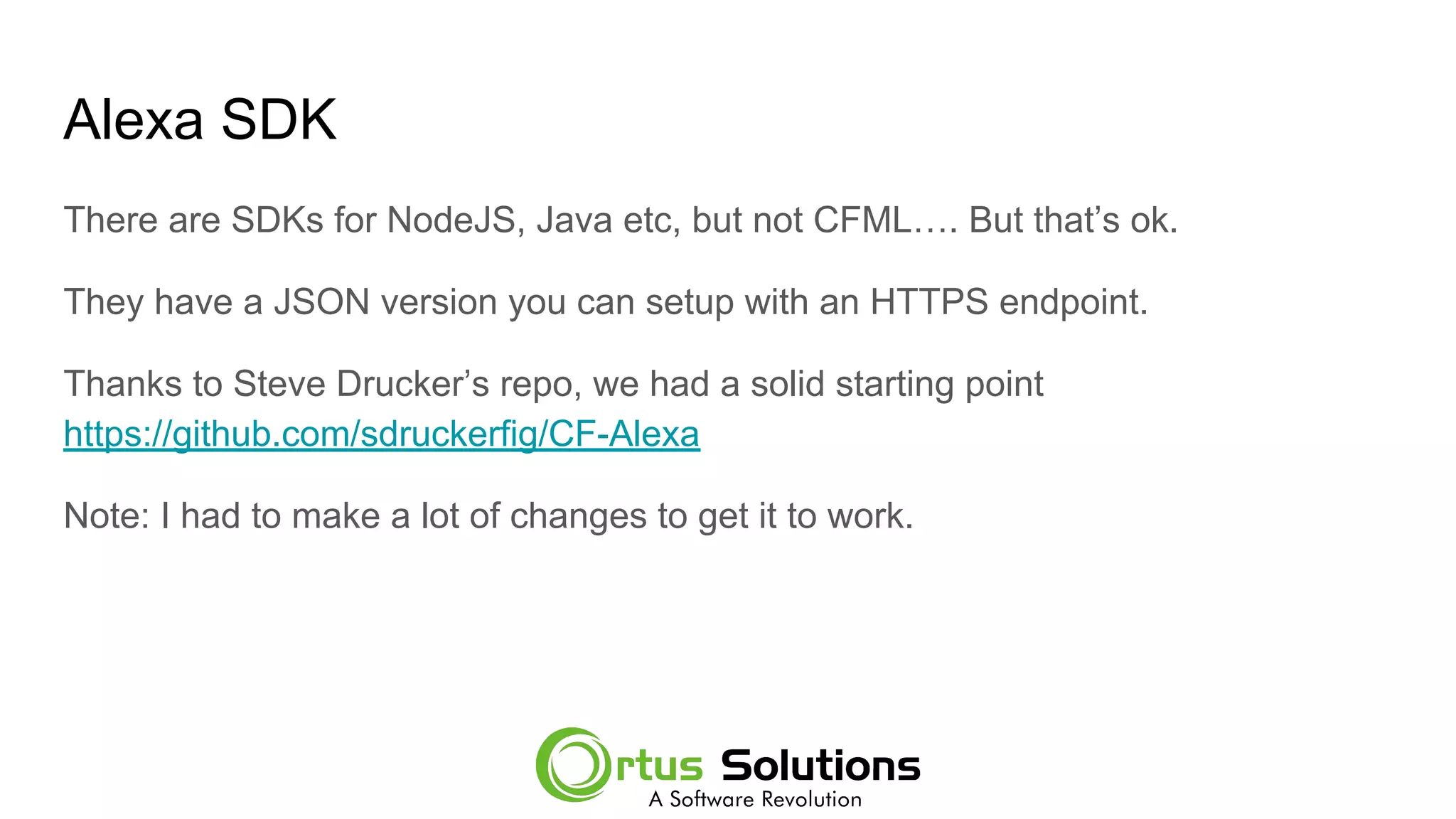 Alexa SDK
There are SDKs for NodeJS, Java etc, but not CFML…. But that’s ok.
They have a JSON version you can setup with an HTTPS endpoint.
Thanks to Steve Drucker’s repo, we had a solid starting point
https://github.com/sdruckerfig/CF-Alexa
Note: I had to make a lot of changes to get it to work.
 