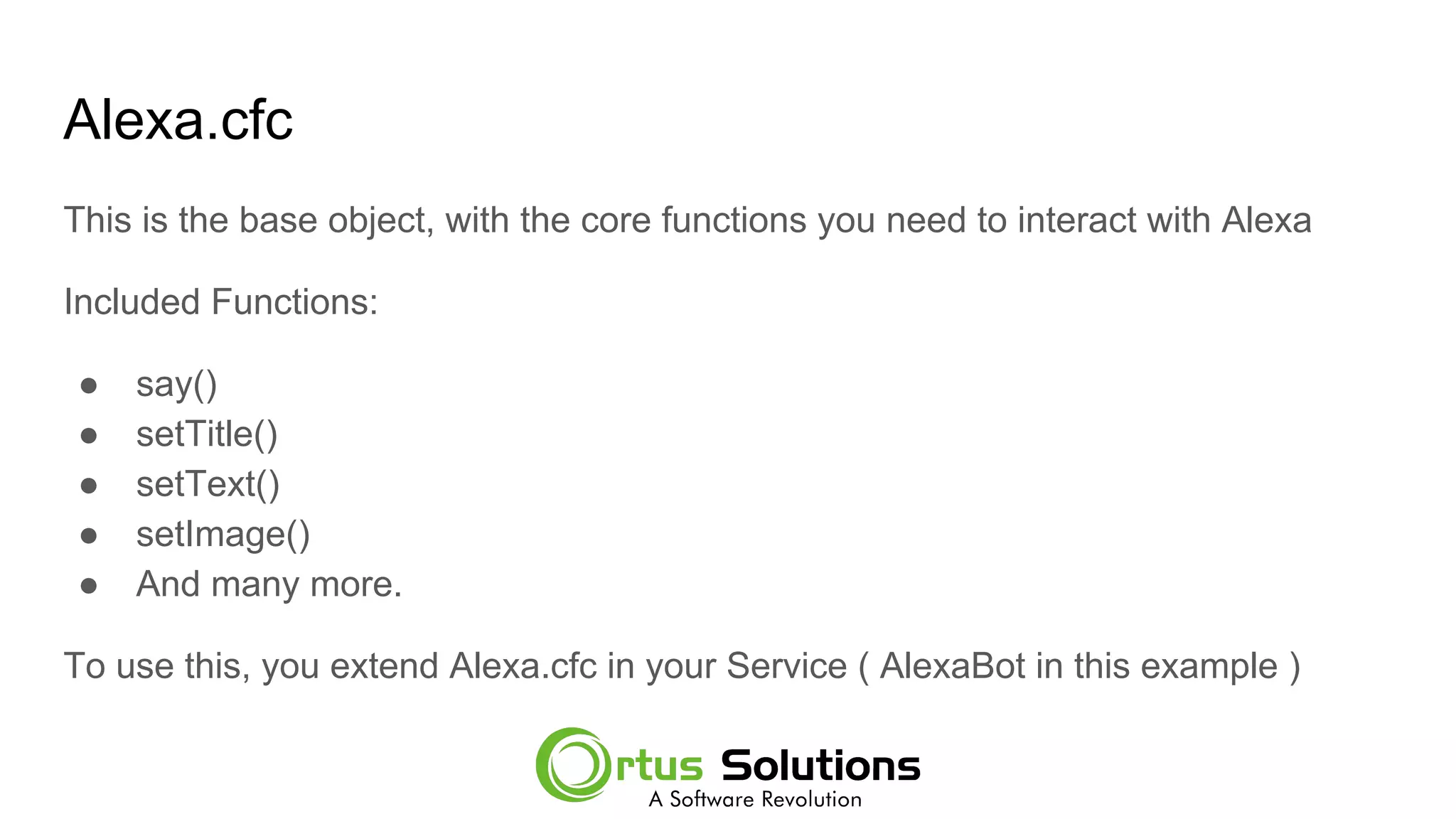 Alexa.cfc
This is the base object, with the core functions you need to interact with Alexa
Included Functions:
● say()
● setTitle()
● setText()
● setImage()
● And many more.
To use this, you extend Alexa.cfc in your Service ( AlexaBot in this example )
 
