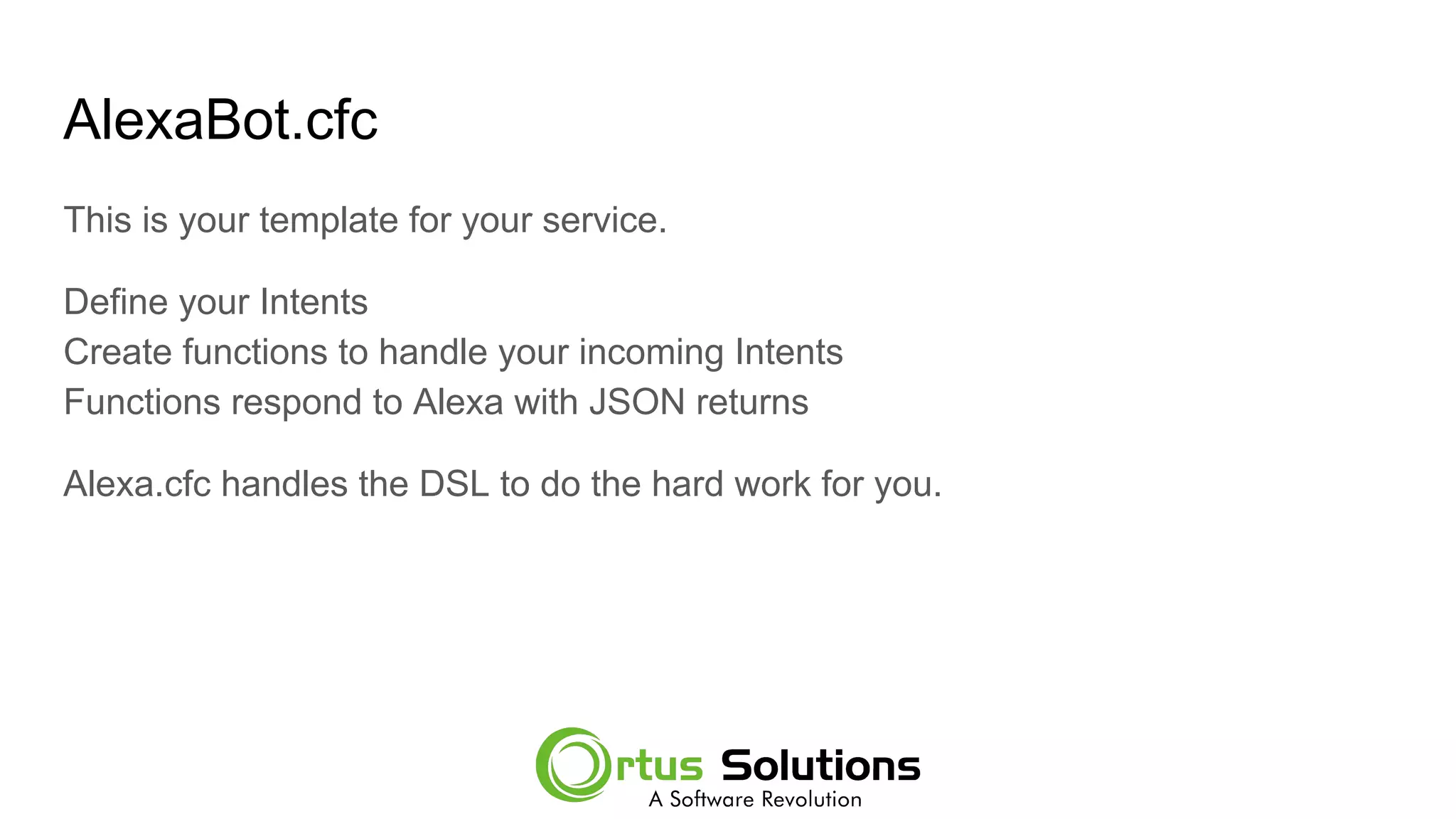 AlexaBot.cfc
This is your template for your service.
Define your Intents
Create functions to handle your incoming Intents
Functions respond to Alexa with JSON returns
Alexa.cfc handles the DSL to do the hard work for you.
 
