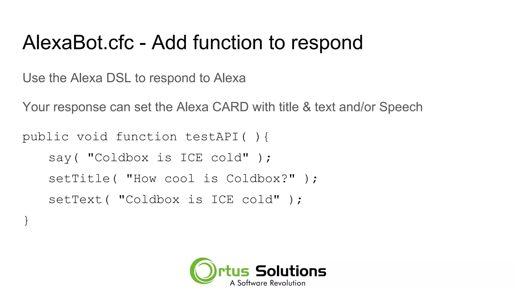AlexaBot.cfc - Add function to respond
Use the Alexa DSL to respond to Alexa
Your response can set the Alexa CARD with title & text and/or Speech
public void function testAPI( ){
say( "Coldbox is ICE cold" );
setTitle( "How cool is Coldbox?" );
setText( "Coldbox is ICE cold" );
}
 