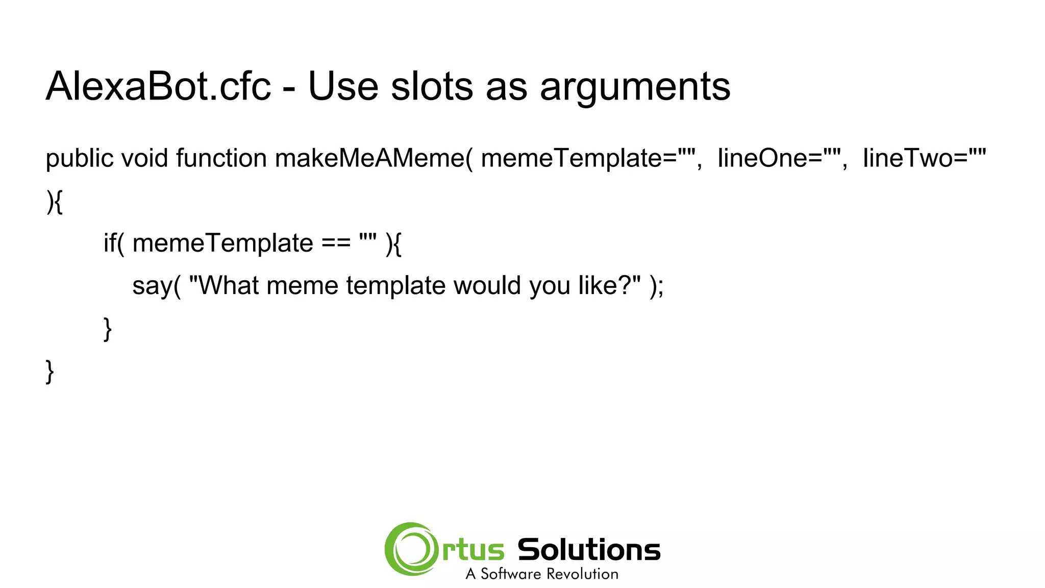 AlexaBot.cfc - Use slots as arguments
public void function makeMeAMeme( memeTemplate="", lineOne="", lineTwo=""
){
if( memeTemplate == "" ){
say( "What meme template would you like?" );
}
}
 
