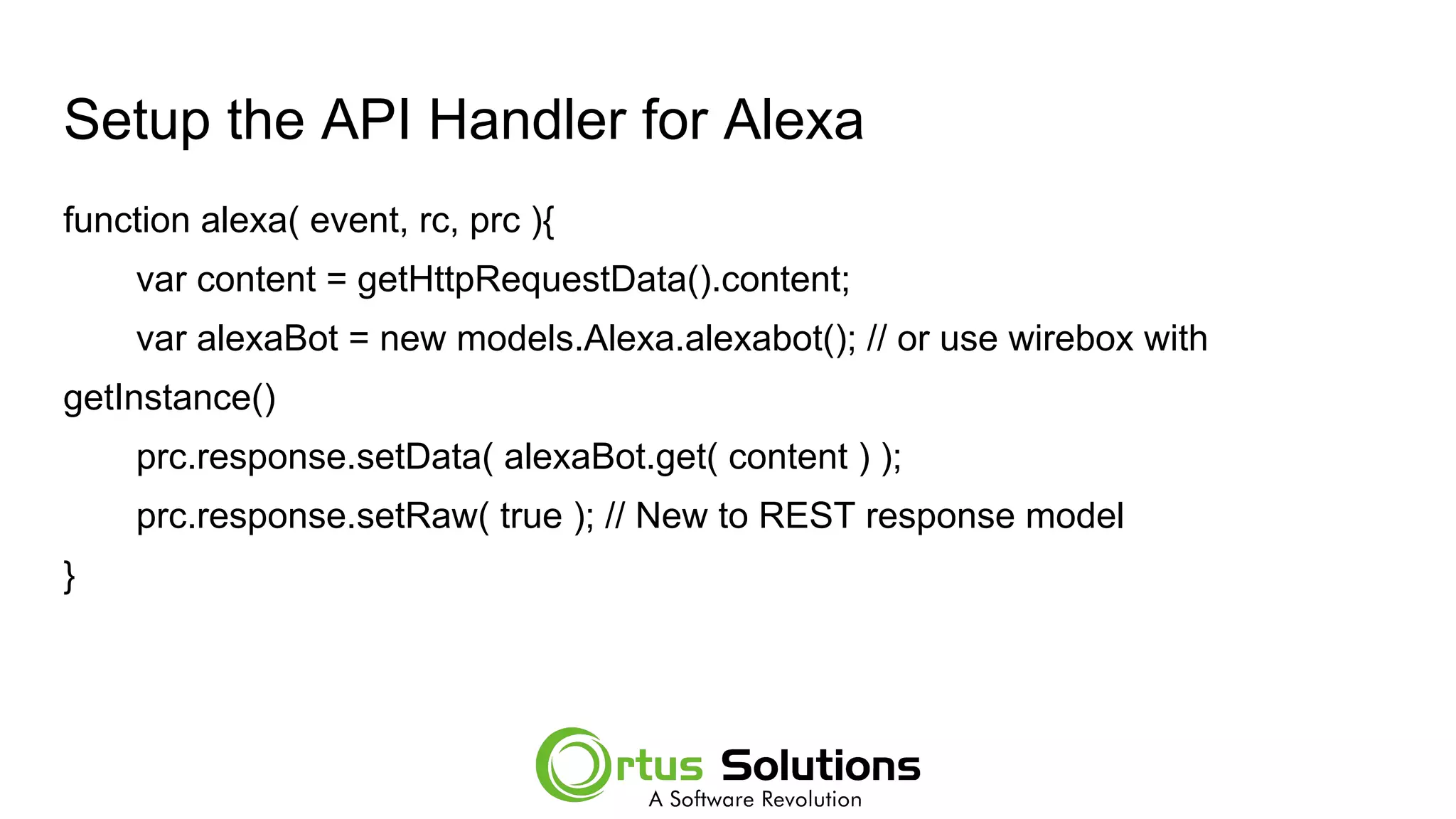Setup the API Handler for Alexa
function alexa( event, rc, prc ){
var content = getHttpRequestData().content;
var alexaBot = new models.Alexa.alexabot(); // or use wirebox with
getInstance()
prc.response.setData( alexaBot.get( content ) );
prc.response.setRaw( true ); // New to REST response model
}
 