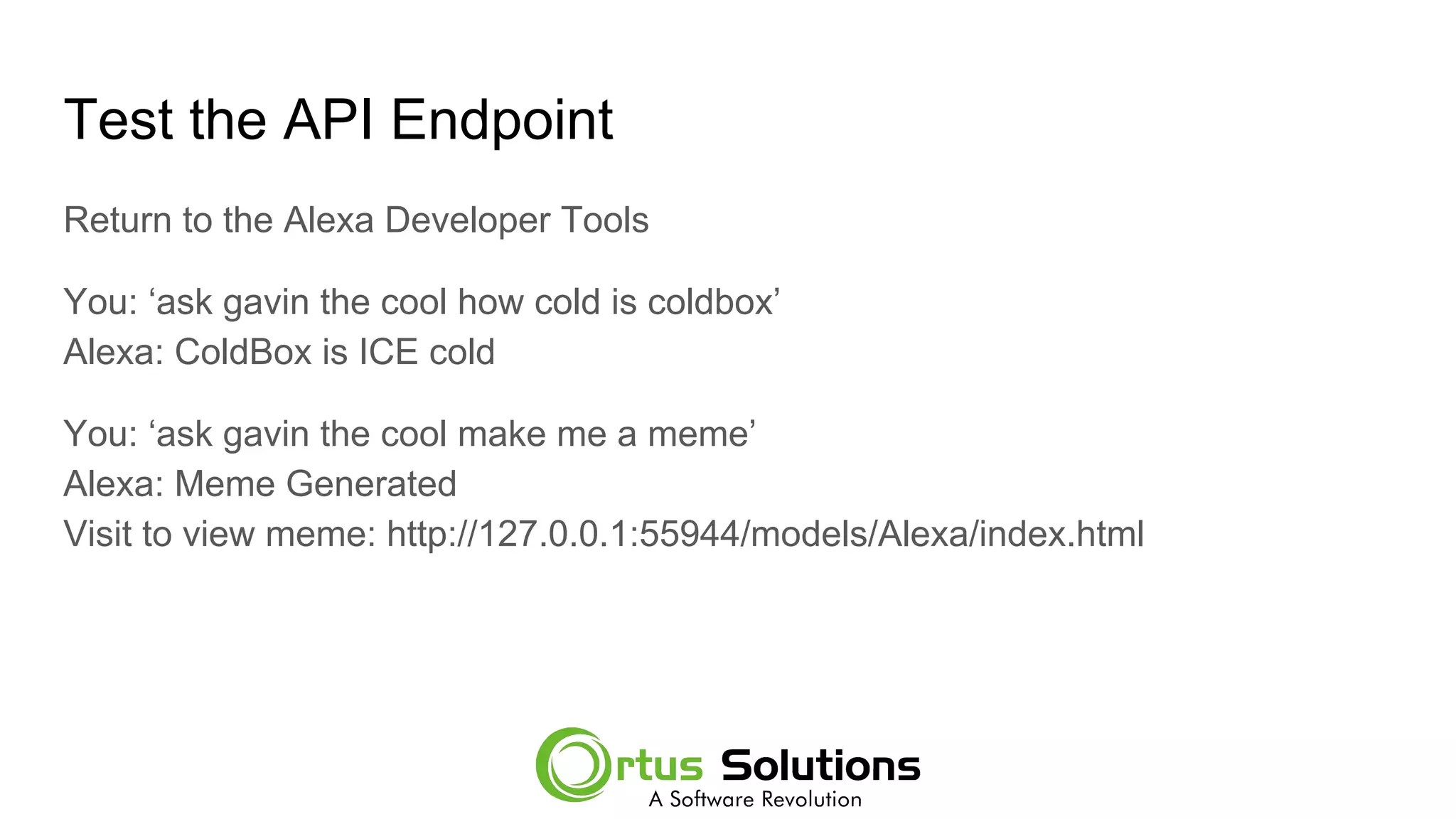 Test the API Endpoint
Return to the Alexa Developer Tools
You: ‘ask gavin the cool how cold is coldbox’
Alexa: ColdBox is ICE cold
You: ‘ask gavin the cool make me a meme’
Alexa: Meme Generated
Visit to view meme: http://127.0.0.1:55944/models/Alexa/index.html
 