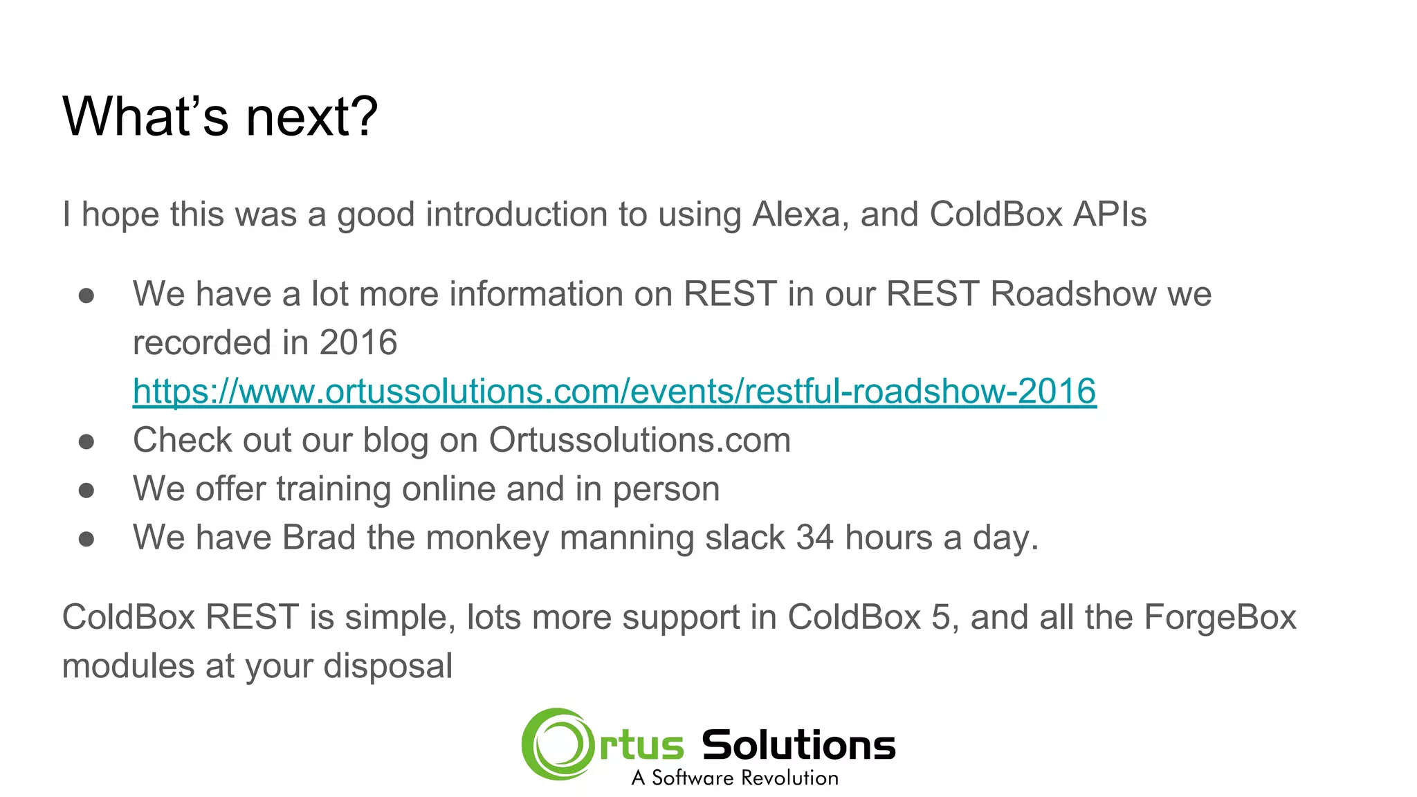 What’s next?
I hope this was a good introduction to using Alexa, and ColdBox APIs
● We have a lot more information on REST in our REST Roadshow we
recorded in 2016
https://www.ortussolutions.com/events/restful-roadshow-2016
● Check out our blog on Ortussolutions.com
● We offer training online and in person
● We have Brad the monkey manning slack 34 hours a day.
ColdBox REST is simple, lots more support in ColdBox 5, and all the ForgeBox
modules at your disposal
 