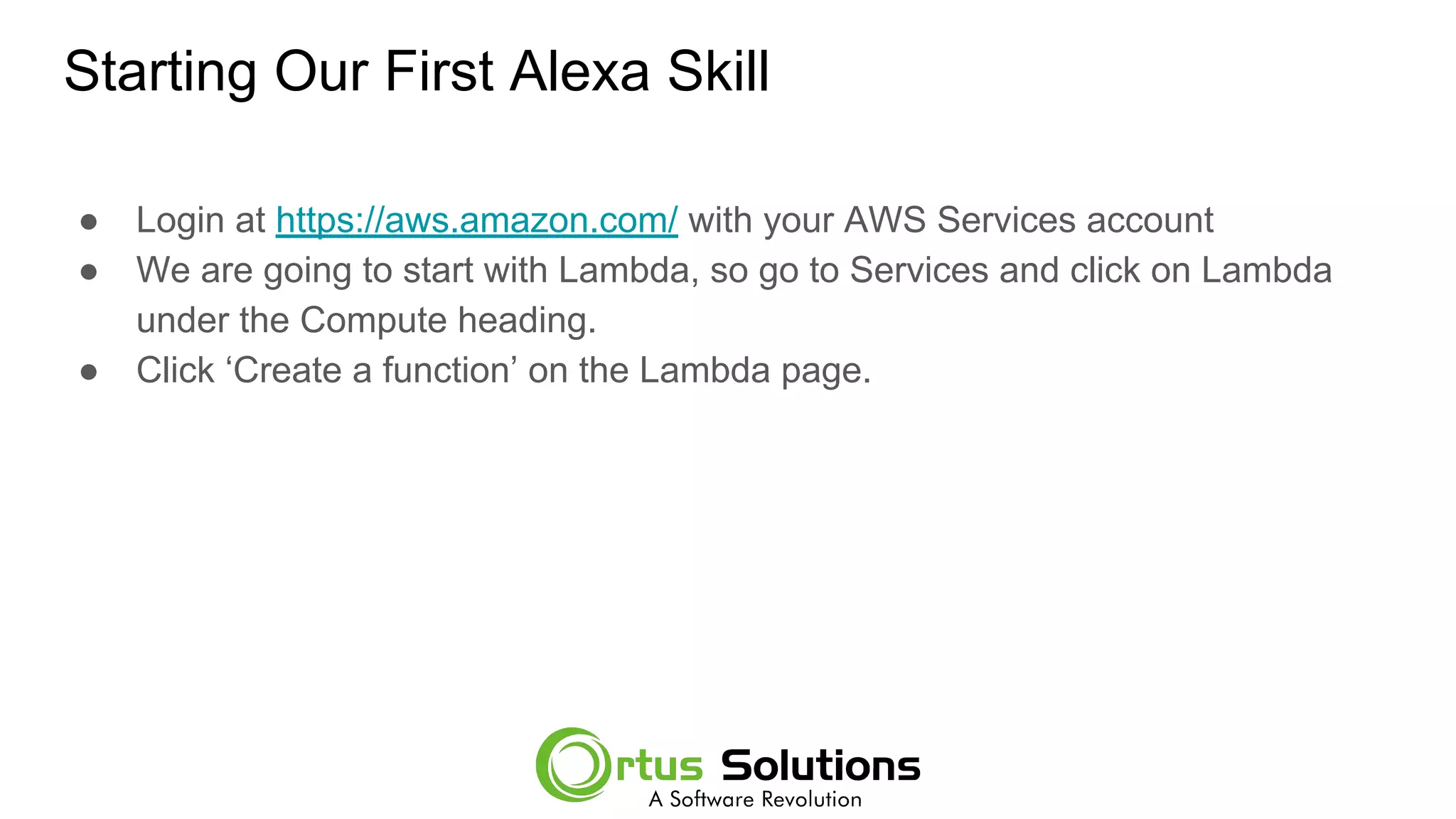 Starting Our First Alexa Skill
● Login at https://aws.amazon.com/ with your AWS Services account
● We are going to start with Lambda, so go to Services and click on Lambda
under the Compute heading.
● Click ‘Create a function’ on the Lambda page.
 