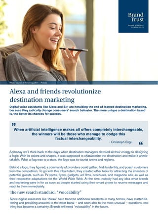 Alexa and friends revolutionize
destination marketing
Digital voice assistants like Alexa and Siri are heralding the end of learned destination marketing,
because they radically change consumers’ search behavior. The more unique a destination brand
is, the better its chances for success.
Photo source: © Antonioguillem / Fotolia
Someday we’ll think back to the days when destination managers devoted all their energy to designing
a logo: With its colors and shapes, it was supposed to characterize the destination and make it unmis-
takable. What a flag was to a state, the logo was to tourist towns and regions.
Behind a logo, they figured, a community of providers could gather, find its identity, and poach customers
from the competition. To go with this tribal totem, they created other tools for attracting the attention of
potential guests, such as TV spots, flyers, gadgets, ad films, brochures, and magazine ads, as well as
their respective adaptations for the World Wide Web. At the time, nobody had any idea what brands
and marketing were in for as soon as people started using their smart phone to receive messages and
react to them immediately.
The new search standard: “Voiceability”
Since digital assistants like “Alexa” have become additional residents in many homes, have started lis-
tening and providing answers to the most banal – and soon also to the most unusual – questions, one
thing has become a certainty: Brands will need “voiceability” in the future.
When artificial intelligence makes all offers completely interchangeable,
the winners will be those who manage to dodge this
factual interchangeability.
„
“
- Christoph Engl-
 