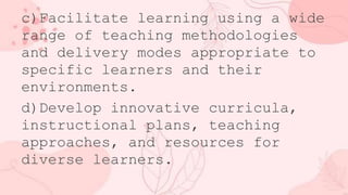 c)Facilitate learning using a wide
range of teaching methodologies
and delivery modes appropriate to
specific learners and their
environments.
d)Develop innovative curricula,
instructional plans, teaching
approaches, and resources for
diverse learners.
 