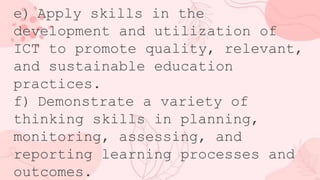 e) Apply skills in the
development and utilization of
ICT to promote quality, relevant,
and sustainable education
practices.
f) Demonstrate a variety of
thinking skills in planning,
monitoring, assessing, and
reporting learning processes and
outcomes.
 