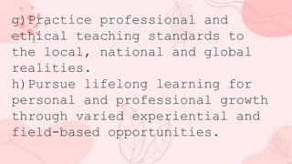 g)Practice professional and
ethical teaching standards to
the local, national and global
realities.
h)Pursue lifelong learning for
personal and professional growth
through varied experiential and
field-based opportunities.
 