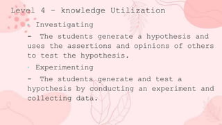 Level 4 – knowledge Utilization
• Investigating
- The students generate a hypothesis and
uses the assertions and opinions of others
to test the hypothesis.
• Experimenting
- The students generate and test a
hypothesis by conducting an experiment and
collecting data.
 