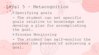 Level 5 – Metacognition
Specifying goals
- The student can set specific
goals relative to knowledge and
develop a plan for accomplishing
the goal.
Process Monitoring
- The student can self-monitor the
process the process of achieving a
goal.
 