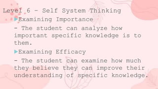 Level 6 – Self System Thinking
Examining Importance
- The student can analyze how
important specific knowledge is to
them.
Examining Efficacy
- The student can examine how much
they believe they can improve their
understanding of specific knowledge.
 