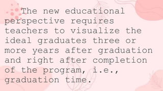The new educational
perspective requires
teachers to visualize the
ideal graduates three or
more years after graduation
and right after completion
of the program, i.e.,
graduation time.
 