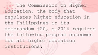 The Commission on Higher
Education, the body that
regulates higher education in
the Philippines in its
memorandum #20, s.2014 requires
the following program outcomes
for all higher education
institutions:
 