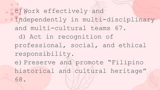 c) Work effectively and
independently in multi-disciplinary
and multi-cultural teams 67.
d) Act in recognition of
professional, social, and ethical
responsibility.
e) Preserve and promote “Filipino
historical and cultural heritage”
68.
 