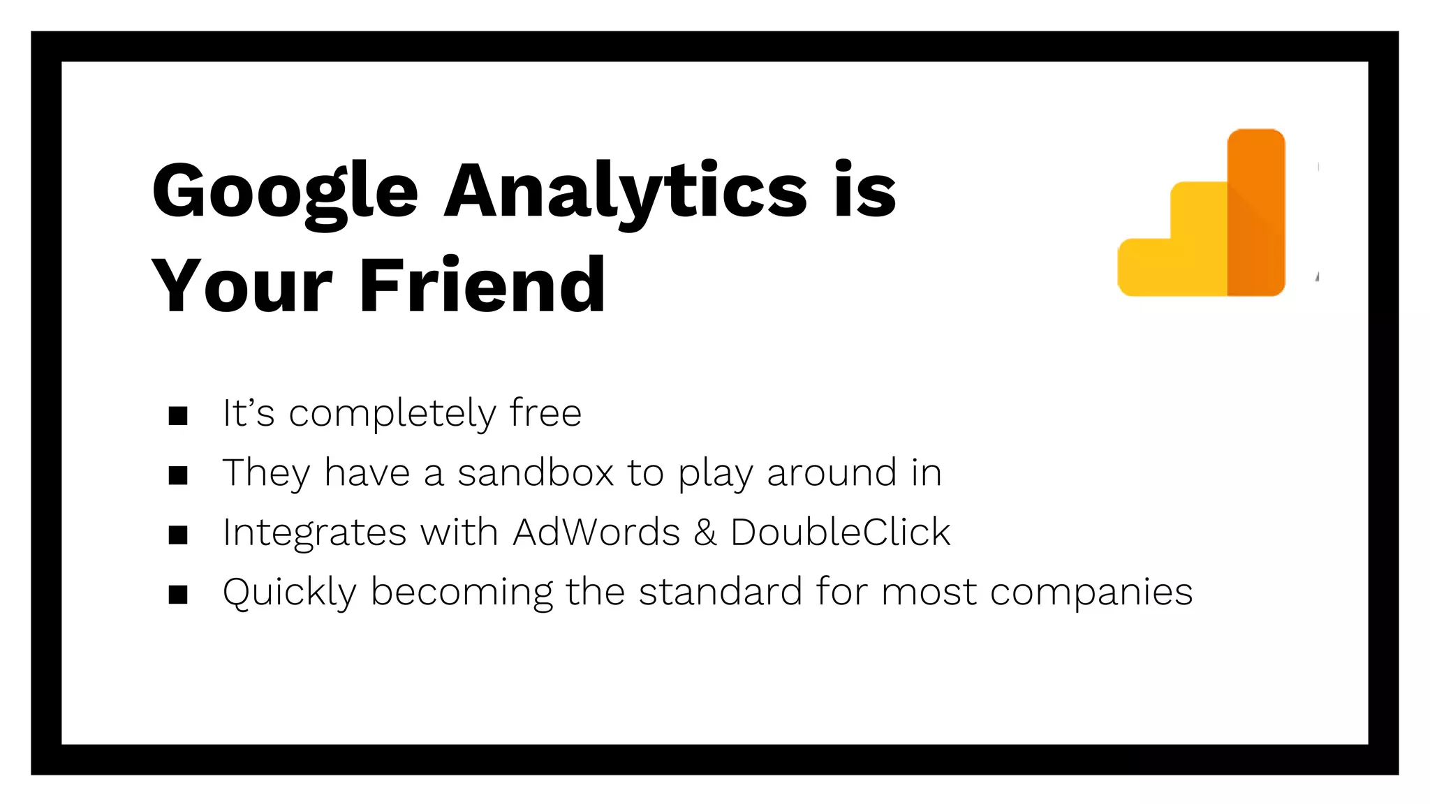 Google Analytics is
Your Friend
▪ It’s completely free
▪ They have a sandbox to play around in
▪ Integrates with AdWords & DoubleClick
▪ Quickly becoming the standard for most companies
 