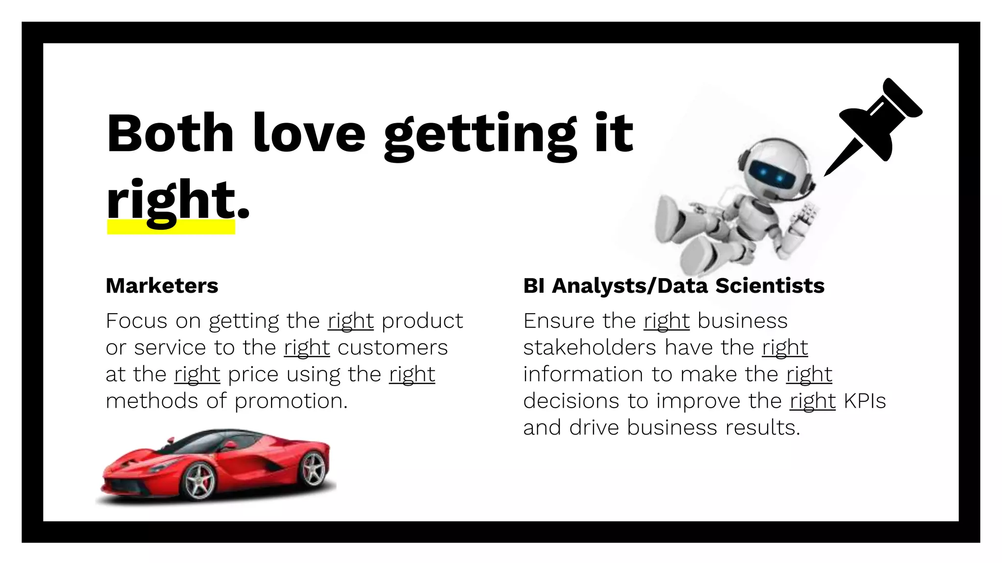 Marketers
Focus on getting the right product
or service to the right customers
at the right price using the right
methods of promotion.
Both love getting it
right.
BI Analysts/Data Scientists
Ensure the right business
stakeholders have the right
information to make the right
decisions to improve the right KPIs
and drive business results.
 