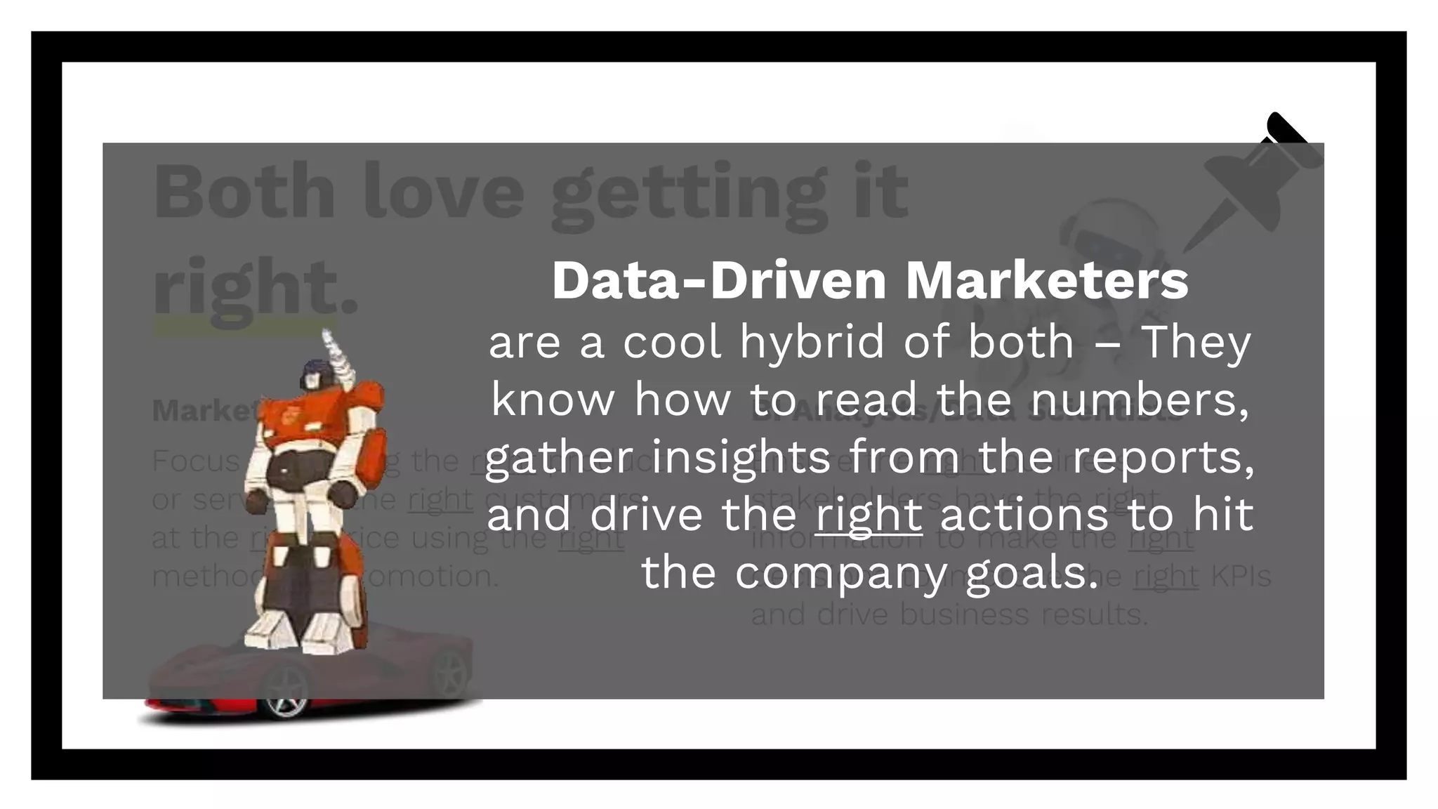 Marketers
Focus on getting the right product
or service to the right customers
at the right price using the right
methods of promotion.
Both love getting it
right.
BI Analysts/Data Scientists
Ensure the right business
stakeholders have the right
information to make the right
decisions to improve the right KPIs
and drive business results.
Data-Driven Marketers
are a cool hybrid of both – They
know how to read the numbers,
gather insights from the reports,
and drive the right actions to hit
the company goals.
 
