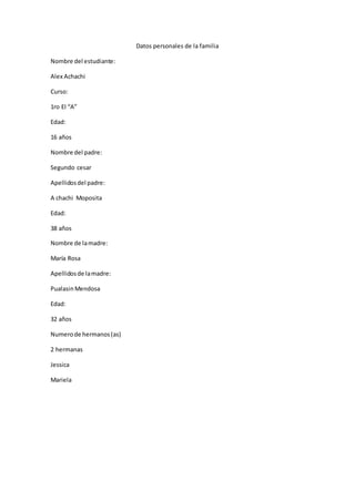 Datos personales de la familia
Nombre del estudiante:
Alex Achachi
Curso:
1ro EI “A”
Edad:
16 años
Nombre del padre:
Segundo cesar
Apellidosdel padre:
A chachi Moposita
Edad:
38 años
Nombre de lamadre:
María Rosa
Apellidosde lamadre:
PualasinMendosa
Edad:
32 años
Numerode hermanos(as)
2 hermanas
Jessica
Mariela
 