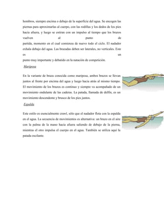 hombros, siempre encima o debajo de la superficie del agua. Se encogen las
piernas para aproximarlas al cuerpo, con las rodillas y los dedos de los pies
hacia afuera, y luego se estiran con un impulso al tiempo que los brazos
vuelven                    al                    punto                    de
partida, momento en el cual comienza de nuevo todo el ciclo. El nadador
exhala debajo del agua. Las brazadas deben ser laterales, no verticales. Este
es                                                                        un
punto muy importante y debatido en la natación de competición.
Mariposa

En la variante de braza conocida como mariposa, ambos brazos se llevan
juntos al frente por encima del agua y luego hacia atrás al mismo tiempo.
El movimiento de los brazos es continuo y siempre va acompañado de un
movimiento ondulante de las caderas. La patada, llamada de delfín, es un
movimiento descendente y brusco de los pies juntos.
Espalda

Este estilo es esencialmente crawl, sólo que el nadador flota con la espalda
en el agua. La secuencia de movimientos es alternativa: un brazo en el aire
con la palma de la mano hacia afuera saliendo de debajo de la pierna,
mientras el otro impulsa el cuerpo en el agua. También se utiliza aquí la
patada oscilante.
 
