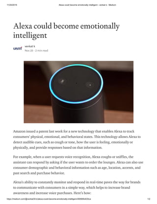 11/20/2019 Alexa could become emotionally intelligent - venkat k - Medium
https://medium.com/@venkat34.k/alexa-could-become-emotionally-intelligent-694669c634ca 1/2
Alexa could become emotionally
intelligent
venkat k
Nov 20 · 2 min read
Amazon issued a patent last week for a new technology that enables Alexa to track
consumers’ physical, emotional, and behavioral states. This technology allows Alexa to
detect audible cues, such as cough or tone, how the user is feeling, emotionally or
physically, and provide responses based on that information.
For example, when a user requests voice recognition, Alexa coughs or sniffles, the
assistant can respond by asking if the user wants to order the lounges. Alexa can also use
consumer demographic and behavioral information such as age, location, accents, and
past search and purchase behavior.
Alexa’s ability to constantly monitor and respond in real-time paves the way for brands
to communicate with consumers in a simple way, which helps to increase brand
awareness and increase voice purchases. Here’s how:
 