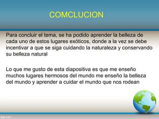 COMCLUCION
Para concluir el tema, se ha podido aprender la belleza de
cada uno de estos lugares exóticos, donde a la vez se debe
incentivar a que se siga cuidando la naturaleza y conservando
su belleza natural
Lo que me gusto de esta diapositiva es que me enseño
muchos lugares hermosos del mundo me enseño la belleza
del mundo y aprender a cuidar el mundo que nos rodean
 