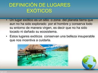 DEFINICIÓN DE LUGARES
EXÓTICOS
• Un lugar exótico es un sitio o zona del planeta tierra que
aun no ha sido explorado por el hombre y conserva todo
su entorno de manera virgen, es decir que no ha sido
tocado ni dañado su ecosistema.
• Estos lugares exóticos conservan una belleza insuperable
que nos incentiva a cuidarla.
 