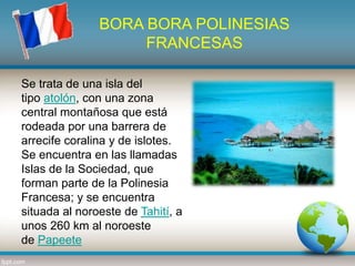BORA BORA POLINESIAS
FRANCESAS
Se trata de una isla del
tipo atolón, con una zona
central montañosa que está
rodeada por una barrera de
arrecife coralina y de islotes.
Se encuentra en las llamadas
Islas de la Sociedad, que
forman parte de la Polinesia
Francesa; y se encuentra
situada al noroeste de Tahití, a
unos 260 km al noroeste
de Papeete
 