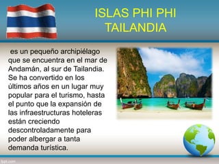 ISLAS PHI PHI
TAILANDIA
es un pequeño archipiélago
que se encuentra en el mar de
Andamán, al sur de Tailandia.
Se ha convertido en los
últimos años en un lugar muy
popular para el turismo, hasta
el punto que la expansión de
las infraestructuras hoteleras
están creciendo
descontroladamente para
poder albergar a tanta
demanda turística.
 