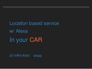 Location based service
w/ Alexa
In your CAR
2019年4月6日 sitopp
 